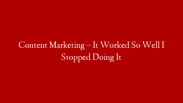 Content Marketing – It Worked So Well I Stopped Doing It