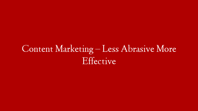 Content Marketing – Less Abrasive More Effective