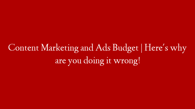 Content Marketing and Ads Budget | Here's why are you doing it wrong!