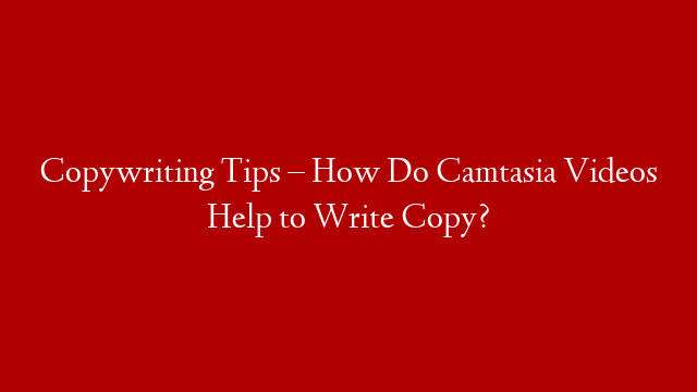 Copywriting Tips – How Do Camtasia Videos Help to Write Copy?