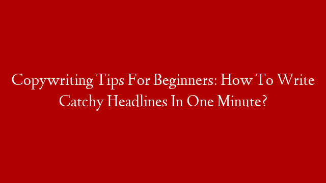 Copywriting Tips For Beginners: How To Write Catchy Headlines In One Minute?