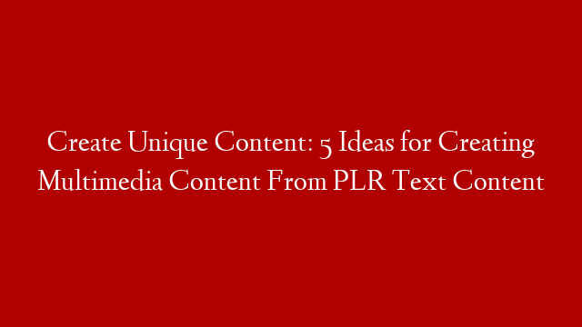Create Unique Content: 5 Ideas for Creating Multimedia Content From PLR Text Content