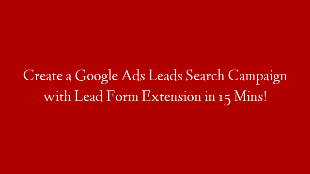 Create a Google Ads Leads Search Campaign with Lead Form Extension in 15 Mins!