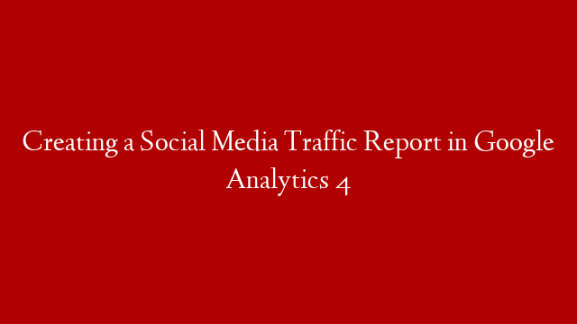 Creating a Social Media Traffic Report in Google Analytics 4