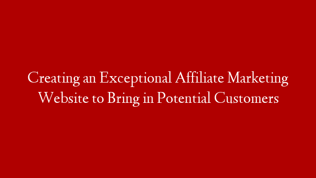 Creating an Exceptional Affiliate Marketing Website to Bring in Potential Customers