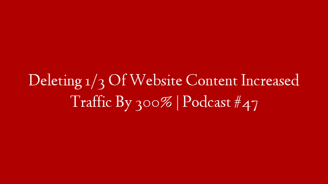 Deleting 1/3 Of Website Content Increased Traffic By 300% | Podcast #47
