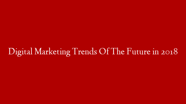 Digital Marketing Trends Of The Future in 2018