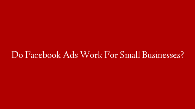 Do Facebook Ads Work For Small Businesses?