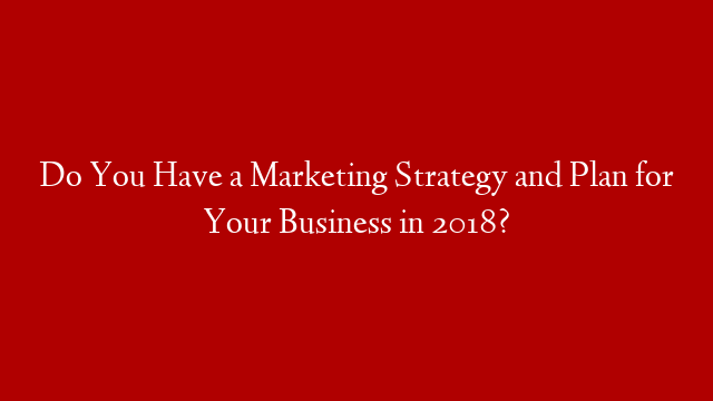 Do You Have a Marketing Strategy and Plan for Your Business in 2018?