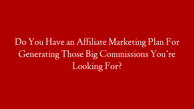 Do You Have an Affiliate Marketing Plan For Generating Those Big Commissions You’re Looking For?