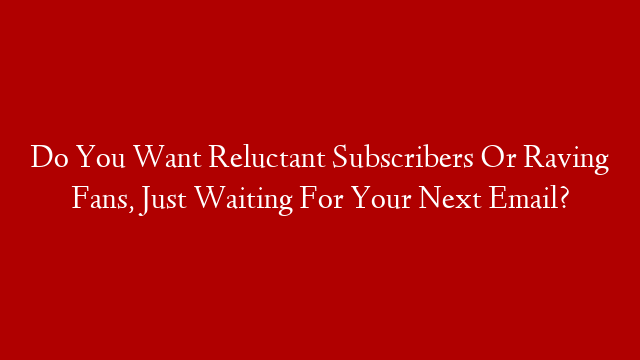 Do You Want Reluctant Subscribers Or Raving Fans, Just Waiting For Your Next Email?