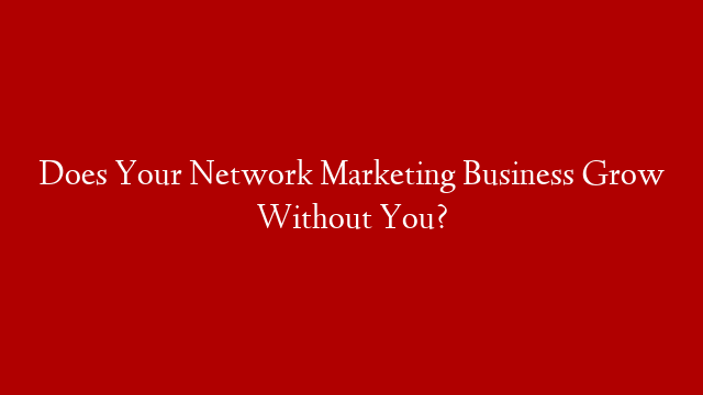 Does Your Network Marketing Business Grow Without You?