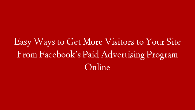 Easy Ways to Get More Visitors to Your Site From Facebook’s Paid Advertising Program Online