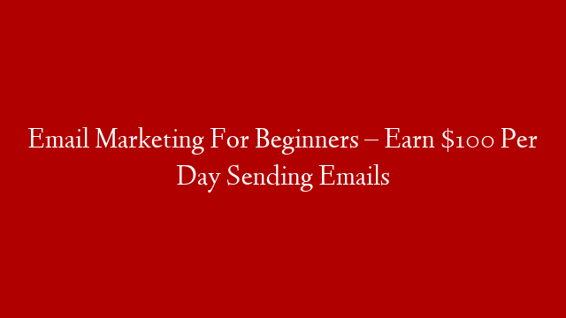 Email Marketing For Beginners –  Earn $100 Per Day Sending Emails