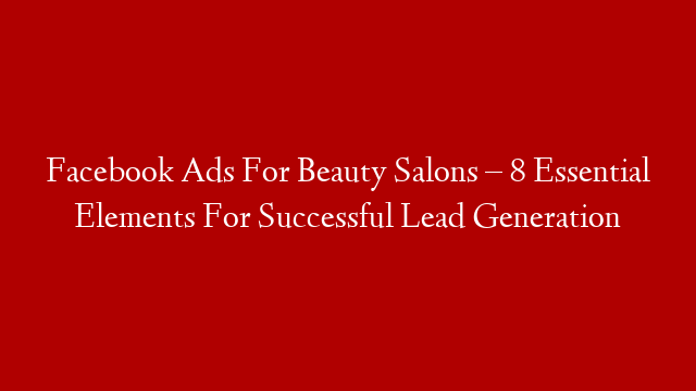 Facebook Ads For Beauty Salons – 8 Essential Elements For Successful Lead Generation