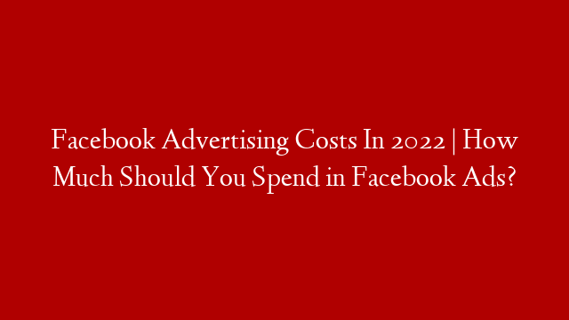 Facebook Advertising Costs In 2022 | How Much Should You Spend in Facebook Ads?