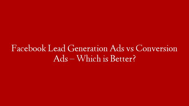 Facebook Lead Generation Ads vs Conversion Ads – Which is Better?