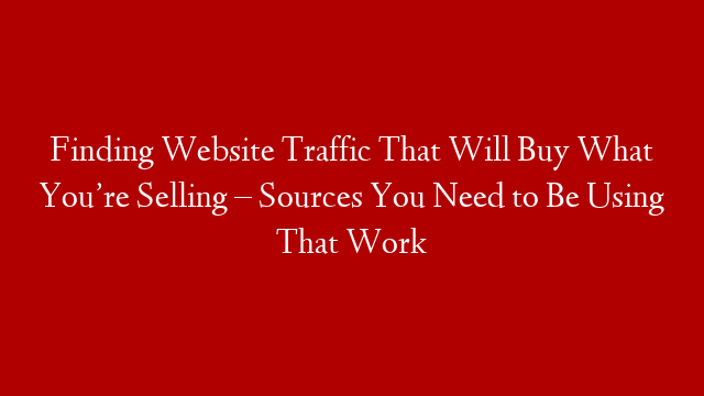 Finding Website Traffic That Will Buy What You’re Selling – Sources You Need to Be Using That Work