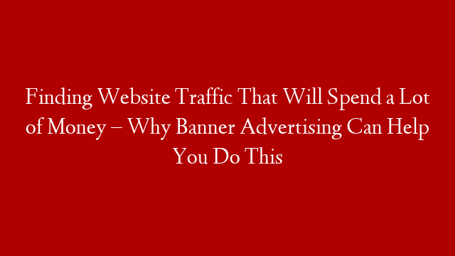 Finding Website Traffic That Will Spend a Lot of Money – Why Banner Advertising Can Help You Do This