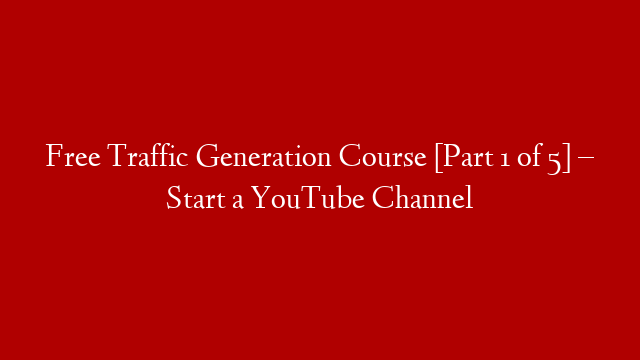 Free Traffic Generation Course [Part 1 of 5] – Start a YouTube Channel