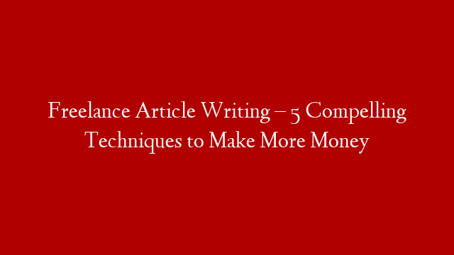 Freelance Article Writing – 5 Compelling Techniques to Make More Money