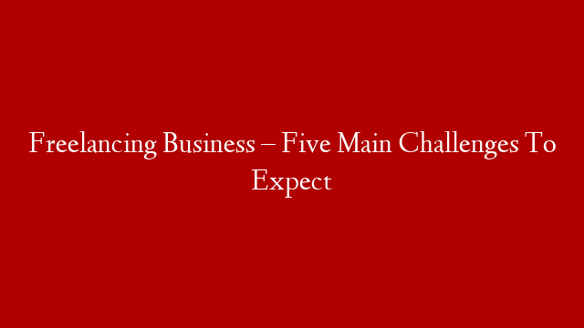 Freelancing Business – Five Main Challenges To Expect