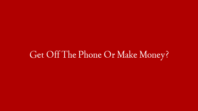Get Off The Phone Or Make Money?