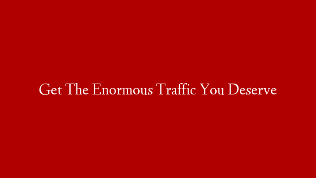Get The Enormous Traffic You Deserve