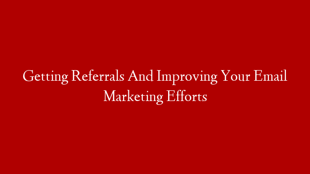 Getting Referrals And Improving Your Email Marketing Efforts
