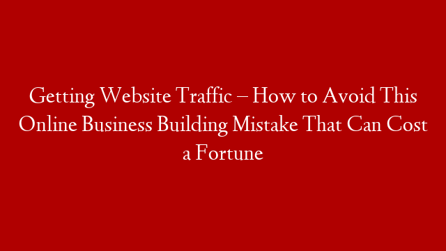 Getting Website Traffic – How to Avoid This Online Business Building Mistake That Can Cost a Fortune