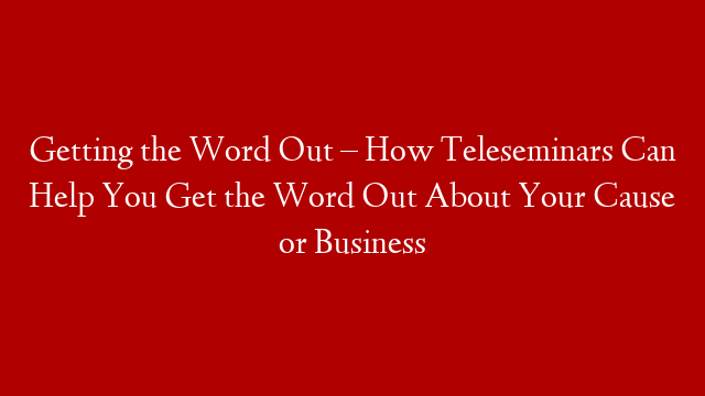 Getting the Word Out – How Teleseminars Can Help You Get the Word Out About Your Cause or Business