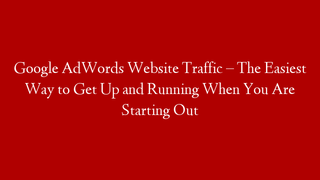 Google AdWords Website Traffic – The Easiest Way to Get Up and Running When You Are Starting Out