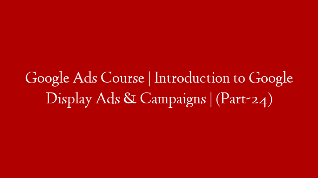 Google Ads Course | Introduction to Google Display Ads & Campaigns |  (Part-24)