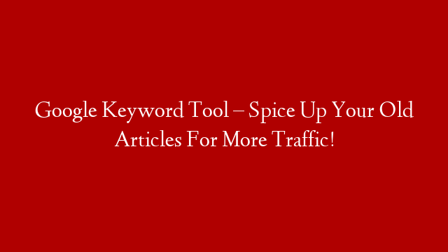 Google Keyword Tool – Spice Up Your Old Articles For More Traffic!