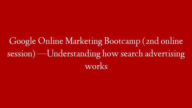 Google Online Marketing Bootcamp (2nd online session) —Understanding how search advertising works