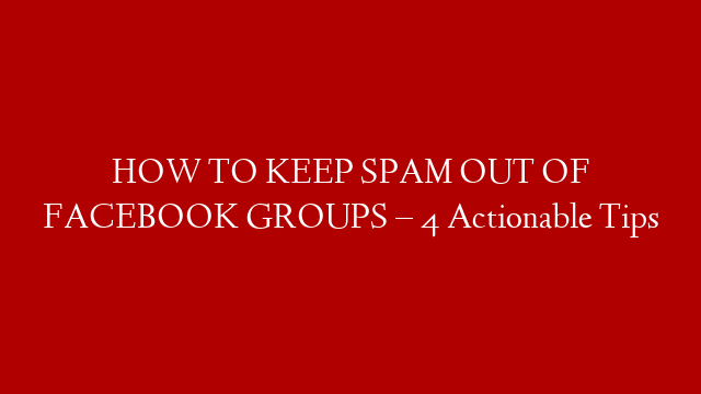 HOW TO KEEP SPAM OUT OF FACEBOOK GROUPS – 4 Actionable Tips