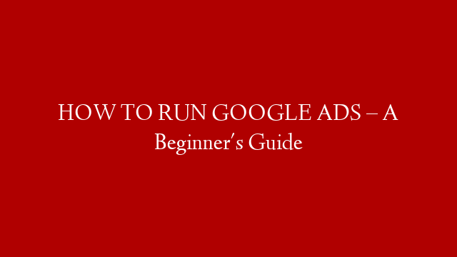 HOW TO RUN GOOGLE ADS – A Beginner's Guide
