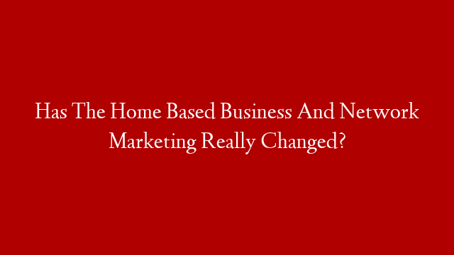 Has The Home Based Business And Network Marketing Really Changed?