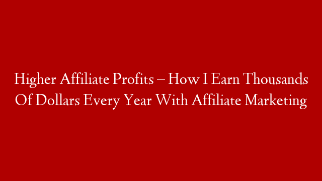 Higher Affiliate Profits – How I Earn Thousands Of Dollars Every Year With Affiliate Marketing
