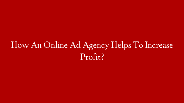 How An Online Ad Agency Helps To Increase Profit?
