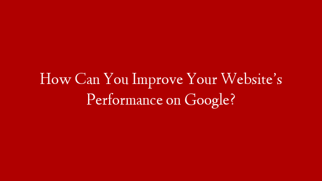 How Can You Improve Your Website’s Performance on Google?