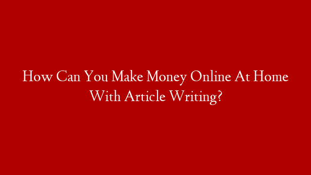 How Can You Make Money Online At Home With Article Writing?