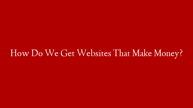How Do We Get Websites That Make Money?