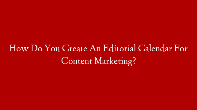 How Do You Create An Editorial Calendar For Content Marketing?
