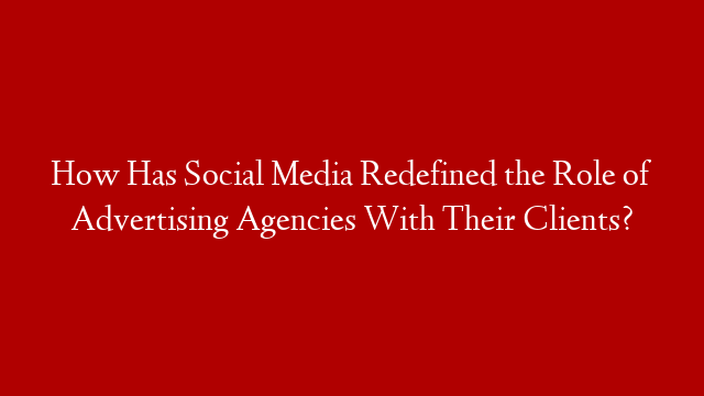 How Has Social Media Redefined the Role of Advertising Agencies With Their Clients?