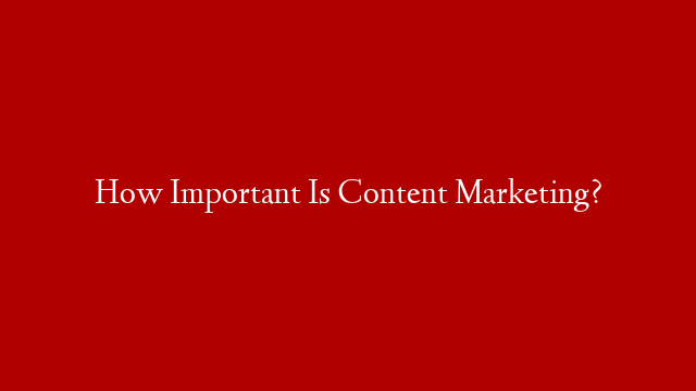 How Important Is Content Marketing?