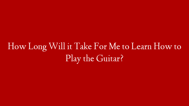 How Long Will it Take For Me to Learn How to Play the Guitar?