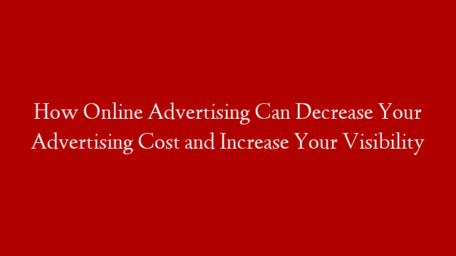 How Online Advertising Can Decrease Your Advertising Cost and Increase Your Visibility