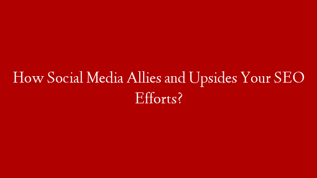 How Social Media Allies and Upsides Your SEO Efforts?