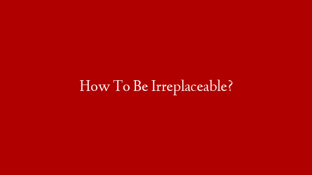 How To Be Irreplaceable?